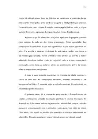 113




ritmos foi utilizada como forma de dificultar ao participante a percepção do que

estava sendo investigado e como modo de assegurar a fidedignidade das respostas.

Foram utilizados como critérios de seleção a maior popularidade do estilo, a origem

nacional do mesmo e a presença da respectiva célula rítmica de cada música.

       Após esta etapa foi submetido a seis juízes o pré-teste da pesquisa, contendo

cinco músicas de cada um dos ritmos selecionados. Foram descartadas duas

composições de cada estilo, as que mais agradaram e as que menos agradaram aos

juízes. Em seguida, o musicista profissional foi solicitado a escolher uma dentre as

três composições restantes. Foram utilizados como critérios de escolha a melhor

adequação da música à célula rítmica do respectivo estilo, e a menor execução da

composição, como forma de evitar os efeitos do conhecimento prévio da música

sobre as respostas dos participantes.

       A etapa a seguir consistiu em retirar, em programa de edição musical, os

vocais de cada uma das composições escolhidas, restando unicamente o seu

instrumental melódico. O tempo de todos os estímulos musicais foi padronizado em

30 (trinta) segundos de audição.

       O próximo passo foi a preparação, programação e desenvolvimento do

sistema computacional utilizado na pesquisa empírica. O sistema de pesquisa foi

desenvolvido de forma que pudesse ser preservada a aleatoriedade entre os estímulos

musicais e seu pareamento com os estímulos visuais, para evitar efeito de ordem.

Deste modo, cada sujeito de pesquisa que participou da condição experimental foi

submetido a diferentes associações entre o estímulo sonoro e o estímulo visual.
 