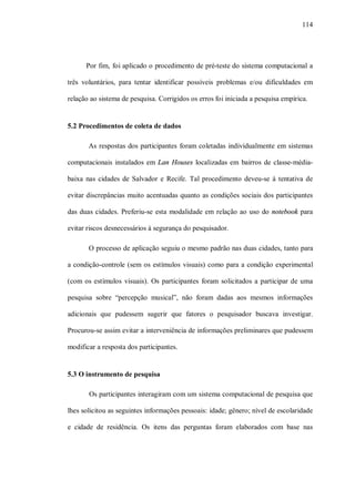 114




      Por fim, foi aplicado o procedimento de pré-teste do sistema computacional a

três voluntários, para tentar identificar possíveis problemas e/ou dificuldades em

relação ao sistema de pesquisa. Corrigidos os erros foi iniciada a pesquisa empírica.


5.2 Procedimentos de coleta de dados

       As respostas dos participantes foram coletadas individualmente em sistemas

computacionais instalados em Lan Houses localizadas em bairros de classe-média-

baixa nas cidades de Salvador e Recife. Tal procedimento deveu-se à tentativa de

evitar discrepâncias muito acentuadas quanto as condições sociais dos participantes

das duas cidades. Preferiu-se esta modalidade em relação ao uso do notebook para

evitar riscos desnecessários à segurança do pesquisador.

       O processo de aplicação seguiu o mesmo padrão nas duas cidades, tanto para

a condição-controle (sem os estímulos visuais) como para a condição experimental

(com os estímulos visuais). Os participantes foram solicitados a participar de uma

pesquisa sobre “percepção musical”, não foram dadas aos mesmos informações

adicionais que pudessem sugerir que fatores o pesquisador buscava investigar.

Procurou-se assim evitar a interveniência de informações preliminares que pudessem

modificar a resposta dos participantes.


5.3 O instrumento de pesquisa

       Os participantes interagiram com um sistema computacional de pesquisa que

lhes solicitou as seguintes informações pessoais: idade; gênero; nível de escolaridade

e cidade de residência. Os itens das perguntas foram elaborados com base nas
 