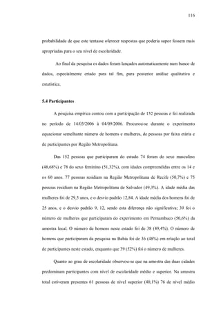 116




probabilidade de que este tentasse oferecer respostas que poderia supor fossem mais

apropriadas para o seu nível de escolaridade.

        Ao final da pesquisa os dados foram lançados automaticamente num banco de

dados, especialmente criado para tal fim, para posterior análise qualitativa e

estatística.


5.4 Participantes

       A pesquisa empírica contou com a participação de 152 pessoas e foi realizada

no período de 14/03/2006 à 04/09/2006. Procurou-se durante o experimento

equacionar semelhante número de homens e mulheres, de pessoas por faixa etária e

de participantes por Região Metropolitana.

       Das 152 pessoas que participaram do estudo 74 foram do sexo masculino

(48,68%) e 78 do sexo feminino (51,32%), com idades compreendidas entre os 14 e

os 60 anos. 77 pessoas residiam na Região Metropolitana de Recife (50,7%) e 75

pessoas residiam na Região Metropolitana de Salvador (49,3%). A idade média das

mulheres foi de 29,5 anos, e o desvio padrão 12,84. A idade média dos homens foi de

25 anos, e o desvio padrão 9, 12, sendo esta diferença não significativa; 39 foi o

número de mulheres que participaram do experimento em Pernambuco (50,6%) da

amostra local. O número de homens neste estado foi de 38 (49,4%). O número de

homens que participaram da pesquisa na Bahia foi de 36 (48%) em relação ao total

de participantes neste estado, enquanto que 39 (52%) foi o número de mulheres.

       Quanto ao grau de escolaridade observou-se que na amostra das duas cidades

predominam participantes com nível de escolaridade médio e superior. Na amostra

total estiveram presentes 61 pessoas de nível superior (40,1%) 76 de nível médio
 