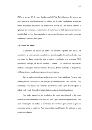 117




(50%) e apenas 15 de nível fundamental (9,8%). Tal diferença, do número de

participantes de nível fundamental em relação aos de maior escolaridade, se deveu a

menor freqüência de pessoas de menor nível escolar às Lan Houses. Durante a

aplicação do instrumento os indivíduos de menor escolaridade demonstraram menor

familiaridade no uso do computador, o que em geral resultou num maior tempo de

resposta por parte do participante.


5.5 Análise dos dados

        O processo de análise de dados foi realizado segundo dois eixos, um

quantitativo e outro descritivo-qualitativo. As informações foram transferidas para

um banco de dados construído para o projeto e analisadas pelo programa SPSS

(Statistical Package for Social Sciences – versão 11.0), obtendo-se freqüências,

médias e correlações entre as variáveis do estudo. Foram analisadas as freqüências,

médias e desvios-padrão das respostas dos participantes.

        Para as variáveis contínuas, utilizou-se o teste de correlação de Pearson, para

elaboração das correlações e verificação do comportamento das variáveis. Para

comparação das médias das variáveis dicotômicas, como sexo do participante e

cidade onde reside foi usado o teste t-Student para amostras independentes.

        Nas séries estatísticas os resultados do grupo experimental e do grupo

controle foram comparados com base no teste t para amostras emparelhadas. Para

cada comparação foi medido o coeficiente de correlação para avaliar o grau de

associação entre as variáveis. Para esta medida (significância) foi utilizado o teste

estatístico t-Student.
 