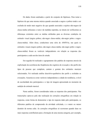 118




       Os dados foram analisados a partir do conjunto de hipóteses. Para testar a

hipótese de que uma mesma música quando associada a negros e pobres tende a ser

avaliada de modo mais negativo do que quando associada a sujeitos não-negros de

classe-média utilizamos o teste t de medidas repetidas, no intuito de verificarmos as

diferenças existentes entre as médias atribuídas para as diversas condições de

estímulo visual (negros pobres; não-negro classe-média; não-negro pobre e negro-

classe-média). Além disso, conduzimos uma série de ANOVAs, nas quais os

estímulos visuais (negros pobres; não-negro classe-média; não-negro pobre e negro-

classe-média) foram as variáveis independentes em relação as respostas dos

participantes a cada um dos itens do estudo.

       Em seguida foi realizado o agrupamento dos padrões de respostas através da

explicitação da ocorrência das freqüências dos registros de evocação e dos perfis dos

tipos de pessoas que compõem, cantam e gostam dos estímulos musicais

selecionados. Foi realizada análise descritivo-qualitativa dos perfis e avaliadas as

evocações. Assumiu-se como variáveis independentes a cidade de residência, o nível

de escolaridade dos participantes e o tipo de imagem apresentada no momento da

audição do estímulo musical.

       Nesta análise, foram consideradas todas as respostas dos participantes. Nas

transcrições optou-se pela não realização de correções ortográficas em relação às

respostas, como forma de demonstrar o tipo de resposta dado pelo participante, os

diferentes padrões de compreensão da atividade solicitada, e o maior ou menor

domínio da norma culta. As correções ortográficas só ocorreram quando duas ou

mais respostas contribuíram para a formação de uma mesma categoria, por exemplo,
 
