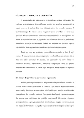 120




CÁPITULO VI - RESULTADOS E DISCUSSÃO

       A apresentação dos resultados foi organizada em seções. Inicialmente foi

realizada a caracterização demográfica da amostra por condição experimental, a

seguir passou-se às análises descritivas e interpretativas dos estímulos musicais. A

partir da interação das músicas com as imagens procurou-se verificar as hipóteses de

pesquisa. Analisou-se também o efeito da cidade de residência do participante e dos

níveis de escolaridade sobre o julgamento dos estímulos musicais e, finalmente,

passou-se à avaliação dos resultados obtidos nas perguntas de evocação e perfil

emparelhadas com o tipo de imagem estímulo apresentada ao participante.

       Tendo em vista que as demais composições apresentadas ao lado da axé-

music e do pagode foram colocadas na pesquisa com finalidades específicas, não se

fará uma análise exaustiva das mesmas. Em detrimento dos outros ritmos os

resultados buscarão, especialmente, estabelecer comparações entre os gêneros

musicais afro-carnavalescos da Bahia, cujas percepções dizem respeito ao objeto da

pesquisa.


6.1 Número de participantes por condição experimental

       Setenta pessoas participaram da pesquisa na condição-controle, enquanto as

demais, oitenta e duas, participaram na condição experimental. O procedimento de

aleatorização do sistema computacional dispôs diferentes arranjos combinatórios

para cada um dos estímulos musicais. Com relação à axé-music e ao samba metade

das pessoas que participaram da condição experimental foi exposta a imagens

correspondentes a negros, a outra metade foi submetida a imagens correspondentes a

não-negros. Relativamente ao pagode, 44 pessoas observaram imagens de não-negros
 