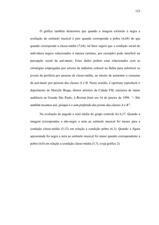 123




       O gráfico também demonstra que quando a imagem estímulo é negra a

avaliação do estímulo musical é pior quando corresponde a pobre (6,68) do que

quando corresponde a classe-média (7,64), tal fator sugere que a condição social de

indivíduos negros relacionados à música (artistas, por exemplo) pode interferir na

percepção social da axé-music. Estes dados podem estar relacionados com as

estratégias empregadas por setores da indústria cultural na Bahia para substituir os

jovens da periferia por pessoas de classe-média, no intuito de aumentar o consumo

da axé-music por pessoas das classes A e B. Neste sentido, é oportuno reproduzir o

depoimento de Marcelo Braga, diretor artístico da Cidade FM, emissora de maior

audiência na Grande São Paulo, à Revista Istoé em 14 de janeiro de 1998: “- Nós

também tocamos axé, porque é o som preferido dos jovens das classes A e B”.

       Na avaliação do pagode a nota média do grupo controle foi 6,17. Quando a

imagem correspondeu a não-negro a nota ao estímulo musical foi menor para a

condição classe-média (5,12) em relação a condição pobre (6,3). Quando a figura

apresentada foi negra a nota ao estímulo musical foi maior quando correspondente a

pobre (6,0) em relação a condição classe-média (5,7), (veja gráfico 2).
 