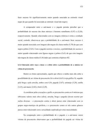133




fazer sucesso foi significativamente maior quando associada ao estímulo visual

negro do que quando foi associada ao estímulo visual não-negro).

       A comparação entre a axé-music e o pagode permite perceber que a

probabilidade de sucesso das duas músicas é bastante semelhante (5,97) e (5,54),

respectivamente. Quando relacionadas com as imagens relativas à etnia e condição

social, contudo, observou-se que a probabilidade de a axé-music fazer sucesso é

maior quando associada com imagens não-negras de classe-média (5,78) do que com

negros pobres (5,63). Com o pagode ocorreu o inverso, a probabilidade de sucesso é

maior quando relacionado com figuras negras e pobres (5,41) do que com imagens

não-negras de classe-média (5,18) dado que contraria a hipótese H2.


6.3.4 Interação entre raça e classe e o efeito sobre a probabilidade de a música ser

vítima de preconceito

       Dentre os ritmos apresentados, aquele que obteve a média mais alta sobre a

possibilidade de ser vítima de preconceito foi o afoxé (4,41) (veja gráfico 9), seguido

pelo brega e pelo arrocha, ambos com 4,36, pagode (3,67), sertanejo (3,28), samba

(3,23), axé-music (2,82) e forró (2,29).

       A considerar pelas evocações e perfis os preconceitos contra as 4 músicas que

obtiveram valores mais altos (afoxé, arrocha, brega e pagode) devem ocorrer por

razões diversas – o preconceito contra o afoxé parece estar relacionado com os

grupos negro-mestiços da periferia, e o preconceito contra os três outros gêneros

parece estar relacionado com a sexualidade explorada por estas musicalidades

       Na comparação entre a probabilidade de o pagode e a axé-music serem

vítimas de preconceito observamos que a probabilidade do pagode ser vítima de
 