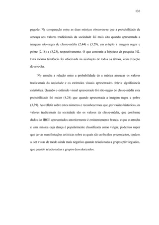 136




pagode. Na comparação entre as duas músicas observou-se que a probabilidade de

ameaça aos valores tradicionais da sociedade foi mais alta quando apresentada a

imagem não-negra de classe-média (2,44) e (3,29), em relação a imagem negra e

pobre (2,16) e (3,23), respectivamente. O que contraria a hipótese de pesquisa H2.

Esta mesma tendência foi observada na avaliação de todos os ritmos, com exceção

do arrocha.

     No arrocha a relação entre a probabilidade de a música ameaçar os valores

tradicionais da sociedade e os estímulos visuais apresentados obteve significância

estatística. Quando o estímulo visual apresentado foi não-negro de classe-média esta

probabilidade foi maior (4,24) que quando apresentada a imagem negra e pobre

(3,39). Ao refletir sobre estes números e reconhecermos que, por razões históricas, os

valores tradicionais da sociedade são os valores da classe-média, que conforme

dados do IBGE apresentados anteriormente é eminentemente branca, e que o arrocha

é uma música cuja dança é popularmente classificada como vulgar, podemos supor

que certas manifestações artísticas sobre as quais são atribuídos preconceitos, tendem

a ser vistas de modo ainda mais negativo quando relacionada a grupos privilegiados,

que quando relacionadas a grupos desvalorizados.
 