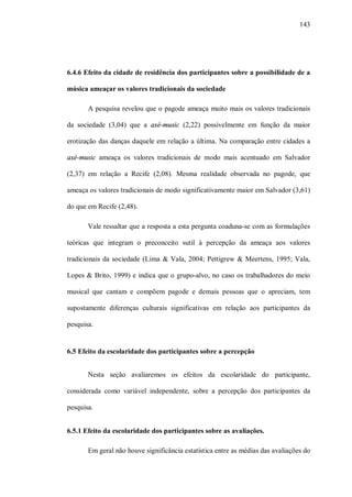 143




6.4.6 Efeito da cidade de residência dos participantes sobre a possibilidade de a

música ameaçar os valores tradicionais da sociedade

       A pesquisa revelou que o pagode ameaça muito mais os valores tradicionais

da sociedade (3,04) que a axé-music (2,22) possivelmente em função da maior

erotização das danças daquele em relação a última. Na comparação entre cidades a

axé-music ameaça os valores tradicionais de modo mais acentuado em Salvador

(2,37) em relação a Recife (2,08). Mesma realidade observada no pagode, que

ameaça os valores tradicionais de modo significativamente maior em Salvador (3,61)

do que em Recife (2,48).

       Vale ressaltar que a resposta a esta pergunta coaduna-se com as formulações

teóricas que integram o preconceito sutil à percepção da ameaça aos valores

tradicionais da sociedade (Lima & Vala, 2004; Pettigrew & Meertens, 1995; Vala,

Lopes & Brito, 1999) e indica que o grupo-alvo, no caso os trabalhadores do meio

musical que cantam e compõem pagode e demais pessoas que o apreciam, tem

supostamente diferenças culturais significativas em relação aos participantes da

pesquisa.


6.5 Efeito da escolaridade dos participantes sobre a percepção


       Nesta seção avaliaremos os efeitos da escolaridade do participante,

considerada como variável independente, sobre a percepção dos participantes da

pesquisa.


6.5.1 Efeito da escolaridade dos participantes sobre as avaliações.

       Em geral não houve significância estatística entre as médias das avaliações do
 