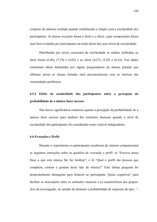 144




conjunto de músicas avaliado quando estabelecida a relação com a escolaridade dos

participantes. As únicas exceções foram o forró e o afoxé, cujas composições foram

mais bem avaliadas por participantes na razão direta dos seus níveis de escolaridade.

       Distribuídas por níveis crescentes de escolaridade as médias atribuídas ao

forró foram (6,40), (7,74) e (8,02) e ao afoxé (4,27), (5,45) e (6,16). Tais dados

contrariam idéias defendidas por alguns pesquisadores da música popular que

afirmam serem as classes letradas mais preconceituosas com as músicas das

comunidades periféricas.


6.5.2 Efeito da escolaridade dos participantes sobre a percepção da

probabilidade de a música fazer sucesso.

       Não houve significância estatística quanto a percepção da probabilidade de a

música fazer sucesso para nenhum dos estímulos musicais quando o nível de

escolaridade dos participantes foi considerado como variável independente.


6.6 Evocações e Perfis

       Durante o experimento os participantes receberam do sistema computacional

as seguintes instruções sobre as questões de evocação e perfil: a) “Escreva numa

frase o que esta música lhe faz lembrar”, e b) “Qual o perfil das pessoas que

compõem, cantam e gostam deste tipo de música?” Esta última pergunta foi

propositalmente abrangente para fornecer ao participante “pistas cognitivas” para

facilitar as associações entre os estímulos musicais e as características dos grupos-

alvo da investigação, no sentido de diminuir a probabilidade de respostas do tipo: “-
 