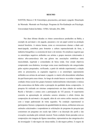 xv



                                    RESUMO

SANTOS, Marcos J. M. Estereótipos, preconceitos, axé-music e pagode. Dissertação

de Mestrado. Mestrado em Psicologia. Programa de Pós-Graduação em Psicologia.

Universidade Federal da Bahia - UFBA. Salvador, BA, 2006.




       Nas duas últimas décadas os ritmos carnavalescos produzidos na Bahia, a
exemplo da axé-music e do pagode, passaram a ter um papel central na produção
musical brasileira. A música baiana, como se convencionou chamar a díade axé-
music/pagode, contribuiu para fomentar a cultura espetacularizada da festa, a
indústria fonográfica e a economia do lazer e do turismo. Os estudiosos sugerem que
os estereótipos negativos atribuídos aos artistas e grupos musicais relacionados à
música afro-carnavalesca têm sua gênese nas associações simbólicas entre
musicalidade, negritude e comunidades de baixa renda. Este estudo objetivou
compreender essa dinâmica, investigar como essas manifestações são categorizadas
pelos sujeitos pesquisados, verificando, a partir do método experimental, a relação
entre os preconceitos, as cognições negativas e os estereótipos supostamente
atribuídos aos artistas da axé-music e pagode e a matriz afro-descendente suburbana
da qual fazem parte esses ritmos. Ao longo do estudo buscou -se avaliar o impacto da
condição étnico-social dos grupos humanos tradicionalmente relacionados à música
afro-carnavalesca da Bahia sobre a percepção da qualidade destas composições. A
pesquisa foi realizada em sistemas computacionais em duas cidades do nordeste,
Recife e Salvador e contou com a participação de 152 pessoas. O experimento
consistiu na apresentação de estímulos sonoros atinentes à célula rítmica das
composições da axé-music e do pagode, além de seis outros estilos musicais, todos
com o tempo padronizado de trinta segundos. Na condição experimental os
participantes fizeram o julgamento da agradabilidade da música, atribuíram notas aos
estímulos selecionados e responderam às solicitações do programa de pesquisa que
consistiram em perguntas em escala tipo Likert e na descrição dos perfis e das
evocações suscitadas pelo estímulo musical. Nesta condição foram pareadas com as
composições oito imagens de figuras masculinas, representativas das categorias-alvo
da investigação 1) não-negros de classe-média; 2) não-negros pobres; 3) negros de
 