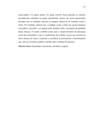 xvi



classe-média e 4) negros pobres. No grupo controle foram aplicados os mesmos
procedimentos utilizados no grupo experimental, porém, não foram apresentadas
pareadas com os estímulos musicais as imagens indicativas de condição social e
étnica. Os resultados indicam que a condição social e étnica dos grupos humanos
associados à axé-music e ao pagode pode interferir sobre a percepção da qualidade
destas músicas. O estudo contribui assim, para o desenvolvimento da psicologia
social dos estereótipos e para a compreensão das relações sociais que ocorrem no
meio musical, de modo a explicitar a ocorrência de preconceitos e discriminações
que, uma vez revelados, poderão contribuir para a redução de injustiças.

Palavras chave: Estereótipos, preconceito, axé-music e pagode.
 