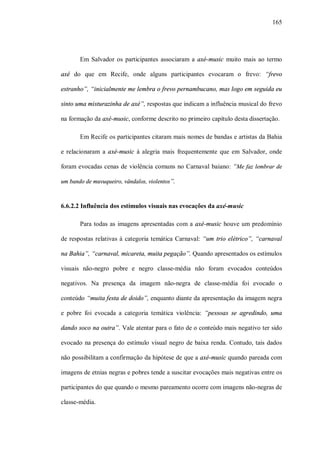 165




       Em Salvador os participantes associaram a axé-music muito mais ao termo

axé do que em Recife, onde alguns participantes evocaram o frevo: “frevo

estranho”, “inicialmente me lembra o frevo pernambucano, mas logo em seguida eu

sinto uma misturazinha de axé”, respostas que indicam a influência musical do frevo

na formação da axé-music, conforme descrito no primeiro capítulo desta dissertação.

       Em Recife os participantes citaram mais nomes de bandas e artistas da Bahia

e relacionaram a axé-music à alegria mais frequentemente que em Salvador, onde

foram evocadas cenas de violência comuns no Carnaval baiano: “Me faz lembrar de

um bando de muvuqueiro, vândalos, violentos”.



6.6.2.2 Influência dos estímulos visuais nas evocações da axé-music

       Para todas as imagens apresentadas com a axé-music houve um predomínio

de respostas relativas à categoria temática Carnaval: “um trio elétrico”, “carnaval

na Bahia”, “carnaval, micareta, muita pegação”. Quando apresentados os estímulos

visuais não-negro pobre e negro classe-média não foram evocados conteúdos

negativos. Na presença da imagem não-negra de classe-média foi evocado o

conteúdo “muita festa de doido”, enquanto diante da apresentação da imagem negra

e pobre foi evocada a categoria temática violência: “pessoas se agredindo, uma

dando soco na outra”. Vale atentar para o fato de o conteúdo mais negativo ter sido

evocado na presença do estímulo visual negro de baixa renda. Contudo, tais dados

não possibilitam a confirmação da hipótese de que a axé-music quando pareada com

imagens de etnias negras e pobres tende a suscitar evocações mais negativas entre os

participantes do que quando o mesmo pareamento ocorre com imagens não-negras de

classe-média.
 