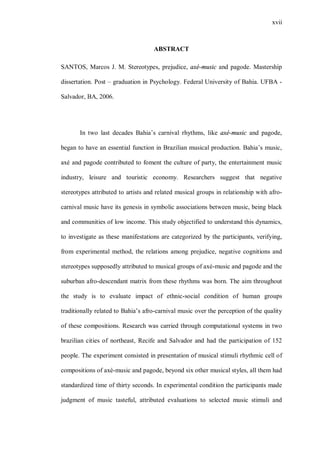 xvii



                                    ABSTRACT

SANTOS, Marcos J. M. Stereotypes, prejudice, axé-music and pagode. Mastership

dissertation. Post – graduation in Psychology. Federal University of Bahia. UFBA -

Salvador, BA, 2006.




       In two last decades Bahia’s carnival rhythms, like axé-music and pagode,

began to have an essential function in Brazilian musical production. Bahia’s music,

axé and pagode contributed to foment the culture of party, the entertainment music

industry, leisure and touristic economy. Researchers suggest that negative

stereotypes attributed to artists and related musical groups in relationship with afro-

carnival music have its genesis in symbolic associations between music, being black

and communities of low income. This study objectified to understand this dynamics,

to investigate as these manifestations are categorized by the participants, verifying,

from experimental method, the relations among prejudice, negative cognitions and

stereotypes supposedly attributed to musical groups of axé-music and pagode and the

suburban afro-descendant matrix from these rhythms was born. The aim throughout

the study is to evaluate impact of ethnic-social condition of human groups

traditionally related to Bahia’s afro-carnival music over the perception of the quality

of these compositions. Research was carried through computational systems in two

brazilian cities of northeast, Recife and Salvador and had the participation of 152

people. The experiment consisted in presentation of musical stimuli rhythmic cell of

compositions of axé-music and pagode, beyond six other musical styles, all them had

standardized time of thirty seconds. In experimental condition the participants made

judgment of music tasteful, attributed evaluations to selected music stimuli and
 