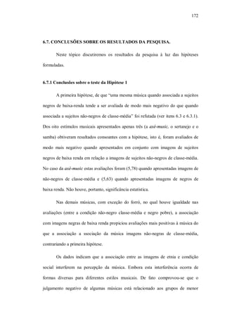 172




6.7. CONCLUSÕES SOBRE OS RESULTADOS DA PESQUISA.

       Neste tópico discutiremos os resultados da pesquisa à luz das hipóteses

formuladas.


6.7.1 Conclusões sobre o teste da Hipótese 1

       A primeira hipótese, de que “uma mesma música quando associada a sujeitos

negros de baixa-renda tende a ser avaliada de modo mais negativo do que quando

associada a sujeitos não-negros de classe-média” foi refutada (ver itens 6.3 e 6.3.1).

Dos oito estímulos musicais apresentados apenas três (a axé-music, o sertanejo e o

samba) obtiveram resultados consoantes com a hipótese, isto é, foram avaliados de

modo mais negativo quando apresentados em conjunto com imagens de sujeitos

negros de baixa renda em relação a imagens de sujeitos não-negros de classe-média.

No caso da axé-music estas avaliações foram (5,78) quando apresentadas imagens de

não-negros de classe-média e (5,63) quando apresentadas imagens de negros de

baixa renda. Não houve, portanto, significância estatística.

       Nas demais músicas, com exceção do forró, no qual houve igualdade nas

avaliações (entre a condição não-negro classe-média e negro pobre), a associação

com imagens negras de baixa renda propiciou avaliações mais positivas à música do

que a associação a ssociação da música imagens não-negras de classe-média,

contrariando a primeira hipótese.

       Os dados indicam que a associação entre as imagens de etnia e condição

social interferem na percepção da música. Embora esta interferência ocorra de

formas diversas para diferentes estilos musicais. De fato comprovou-se que o

julgamento negativo de algumas músicas está relacionado aos grupos de menor
 