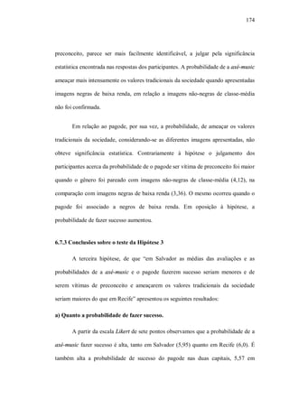 174




preconceito, parece ser mais facilmente identificável, a julgar pela significância

estatística encontrada nas respostas dos participantes. A probabilidade de a axé-music

ameaçar mais intensamente os valores tradicionais da sociedade quando apresentadas

imagens negras de baixa renda, em relação a imagens não-negras de classe-média

não foi confirmada.


       Em relação ao pagode, por sua vez, a probabilidade, de ameaçar os valores

tradicionais da sociedade, considerando-se as diferentes imagens apresentadas, não

obteve significância estatística. Contrariamente à hipótese o julgamento dos

participantes acerca da probabilidade de o pagode ser vítima de preconceito foi maior

quando o gênero foi pareado com imagens não-negras de classe-média (4,12), na

comparação com imagens negras de baixa renda (3,36). O mesmo ocorreu quando o

pagode foi associado a negros de baixa renda. Em oposição à hipótese, a

probabilidade de fazer sucesso aumentou.


6.7.3 Conclusões sobre o teste da Hipótese 3

       A terceira hipótese, de que “em Salvador as médias das avaliações e as

probabilidades de a axé-music e o pagode fazerem sucesso seriam menores e de

serem vítimas de preconceito e ameaçarem os valores tradicionais da sociedade

seriam maiores do que em Recife” apresentou os seguintes resultados:

a) Quanto a probabilidade de fazer sucesso.

       A partir da escala Likert de sete pontos observamos que a probabilidade de a

axé-music fazer sucesso é alta, tanto em Salvador (5,95) quanto em Recife (6,0). É

também alta a probabilidade de sucesso do pagode nas duas capitais, 5,57 em
 