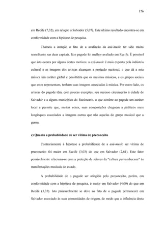 176




em Recife (7,32), em relação a Salvador (5,07). Este último resultado encontra-se em

conformidade com a hipótese de pesquisa.

         Chamou a atenção o fato de a avaliação da axé-music ter sido muito

semelhante nas duas capitais. Já o pagode foi melhor avaliado em Recife. É possível

que isto ocorra por alguns destes motivos: a axé-music é mais exposta pela indústria

cultural e as imagens dos artistas alcançam a projeção nacional, o que dá a esta

música um caráter global e possibilita que os mesmos músicos, e os grupos sociais

que estes representam, tenham suas imagens associadas à música. Por outro lado, os

artistas do pagode têm, com poucas exceções, seu sucesso circunscrito à cidade de

Salvador e a alguns municípios do Recôncavo, o que confere ao pagode um caráter

local e permite que, muitas vezes, suas composições cheguem a públicos mais

longínquos associados a imagens outras que não aquelas do grupo musical que a

gerou.


c) Quanto a probabilidade de ser vítima de preconceito

         Contrariamente à hipótese a probabilidade de a axé-music ser vítima de

preconceito foi maior em Recife (3,03) do que em Salvador (2,61). Este fator

possivelmente relaciona-se com a proteção de setores da “cultura pernambucana” às

manifestações musicais do estado.

         A probabilidade de o pagode ser atingido pelo preconceito, porém, em

conformidade com a hipótese de pesquisa, é maior em Salvador (4,00) do que em

Recife (3,35). Isto provavelmente se deve ao fato de o pagode permanecer em

Salvador associado às suas comunidades de origem, de modo que a influência desta
 