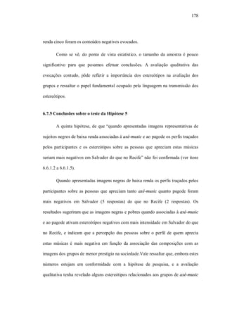 178




renda cinco foram os conteúdos negativos evocados.

       Como se vê, do ponto de vista estatístico, o tamanho da amostra é pouco

significativo para que posamos efetuar conclusões. A avaliação qualitativa das

evocações contudo, pôde refletir a importância dos estereótipos na avaliação dos

grupos e ressaltar o papel fundamental ocupado pela linguagem na transmissão dos

estereótipos.


6.7.5 Conclusões sobre o teste da Hipótese 5

       A quinta hipótese, de que “quando apresentadas imagens representativas de

sujeitos negros de baixa renda associadas à axé-music e ao pagode os perfis traçados

pelos participantes e os estereótipos sobre as pessoas que apreciam estas músicas

seriam mais negativos em Salvador do que no Recife” não foi confirmada (ver itens

6.6.1.2 a 6.6.1.5).

        Quando apresentadas imagens negras de baixa renda os perfis traçados pelos

participantes sobre as pessoas que apreciam tanto axé-music quanto pagode foram

mais negativos em Salvador (5 respostas) do que no Recife (2 respostas). Os

resultados sugeriram que as imagens negras e pobres quando associadas à axé-music

e ao pagode ativam estereótipos negativos com mais intensidade em Salvador do que

no Recife, e indicam que a percepção das pessoas sobre o perfil de quem aprecia

estas músicas é mais negativa em função da associação das composições com as

imagens dos grupos de menor prestígio na sociedade.Vale ressaltar que, embora estes

números estejam em conformidade com a hipótese de pesquisa, e a avaliação

qualitativa tenha revelado alguns estereótipos relacionados aos grupos de axé-music
 