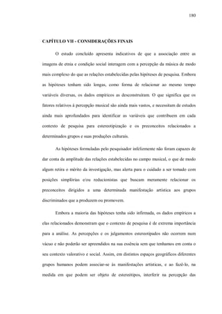 180




CAPÍTULO VII - CONSIDERAÇÕES FINAIS

       O estudo concluído apresenta indicativos de que a associação entre as

imagens de etnia e condição social interagem com a percepção da música de modo

mais complexo do que as relações estabelecidas pelas hipóteses de pesquisa. Embora

as hipóteses tenham sido longas, como forma de relacionar ao mesmo tempo

variáveis diversas, os dados empíricos as desconstruíram. O que significa que os

fatores relativos à percepção musical são ainda mais vastos, e necessitam de estudos

ainda mais aprofundados para identificar as variáveis que contribuem em cada

contexto de pesquisa para estereotipização e os preconceitos relacionados a

determinados grupos e suas produções culturais.

       As hipóteses formuladas pelo pesquisador infelizmente não foram capazes de

dar conta da amplitude das relações estabelecidas no campo musical, o que de modo

algum retira o mérito da investigação, mas alerta para o cuidado a ser tomado com

posições simplórias e/ou reducionistas que buscam meramente relacionar os

preconceitos dirigidos a uma determinada manifestação artística aos grupos

discriminados que a produzem ou promovem.

       Embora a maioria das hipóteses tenha sido infirmada, os dados empíricos a

elas relacionados demonstram que o contexto de pesquisa é de extrema importância

para a análise. As percepções e os julgamentos estereotipados não ocorrem num

vácuo e não poderão ser apreendidos na sua essência sem que tenhamos em conta o

seu contexto valorativo e social. Assim, em distintos espaços geográficos diferentes

grupos humanos podem associar-se às manifestações artísticas, e ao fazê-lo, na

medida em que podem ser objeto de estereótipos, interferir na percepção das
 