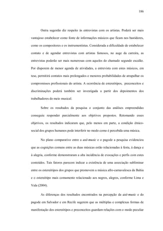 186




       Outra sugestão diz respeito às entrevistas com os artistas. Poderá ser mais

vantajoso estabelecer como fonte de informações músicos que ficam nos bastidores,

como os compositores e os instrumentistas. Considerada a dificuldade de estabelecer

contato e de agendar entrevistas com artistas famosos, no auge da carreira, as

entrevistas poderão ser mais numerosas com aqueles do chamado segundo escalão.

Por disporem de menor agenda de atividades, a entrevista com estes músicos, em

tese, permitirá contatos mais prolongados e menores probabilidades de atrapalhar os

compromissos profissionais do artista. A ocorrência de estereótipos, preconceitos e

discriminações poderá também ser investigada a partir dos depoimentos dos

trabalhadores do meio musical.

       Sobre os resultados da pesquisa o conjunto das análises empreendidas

conseguiu responder parcialmente aos objetivos propostos. Retomando esses

objetivos, os resultados indicaram que, pelo menos em parte, a condição étnico-

social dos grupos humanos pode interferir no modo como é percebida uma música.

       No plano comparativo entre a axé-music e o pagode a pesquisa evidenciou

que as cognições comuns entre as duas músicas estão relacionadas à festa, à dança e

à alegria, conforme demonstraram a alta incidência de evocações e perfis com estes

conteúdos. Tais fatores parecem indicar a existência de uma associação subliminar

entre os estereótipos dos grupos que promovem a música afro-carnavalesca da Bahia

e o estereótipo mais comumente relacionado aos negros, alegres, conforme Lima e

Vala (2004).

       As diferenças dos resultados encontrados na percepção da axé-music e do

pagode em Salvador e em Recife sugerem que as múltiplas e complexas formas de

manifestação dos estereótipos e preconceitos guardam relações com o modo peculiar
 