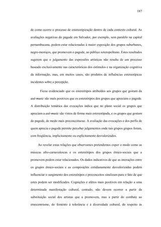 187




de como ocorre o processo de estereotipização dentro de cada contexto cultural. As

avaliações negativas do pagode em Salvador, por exemplo, sem paralelo na capital

pernambucana, podem estar relacionadas à maior exposição dos grupos suburbanos,

negro-mestiços, que promovem o pagode, ao público soteropolitano. Estes resultados

sugerem que o julgamento das expressões artísticas não resulta de um processo

baseado exclusivamente nas características dos estímulos e na organização cognitiva

da informação, mas, em muitos casos, são produtos de influências estereotípicas

incidentes sobre a percepção.

       Ficou evidenciado que os estereótipos atribuídos aos grupos que gostam da

axé-music são mais positivos que os estereótipos dos grupos que apreciam o pagode.

A distribuição temática das evocações indica que no plano social os grupos que

apreciam a axé-music são vistos de forma mais estereotipada, e os grupos que gostam

do pagode, de modo mais preconceituoso. A avaliação das evocações e dos perfis de

quem aprecia o pagode permite perceber julgamentos onde tais grupos grupos foram,

com freqüência, implicitamente ou explicitamente desvalorizados.

     Ao revelar estas relações que observamos pretendemos expor o modo como as

músicas afro-carnavalescas e os estereótipos dos grupos étnico-sociais que a

promovem podem estar relacionados. Os dados indicativos de que as interações entre

os grupos étnico-sociais e as composições cotidianamente desvalorizadas podem

influenciar o surgimento dos estereótipos e preconceitos sinalizam para o fato de que

estes podem ser modificados. Cognições e afetos mais positivos em relação a uma

determinada manifestação cultural, contudo, não devem ocorrer a partir da

substituição social dos artistas que a promovem, mas a partir do combate ao

etnocentrismo, do fomento à tolerância e à diversidade cultural, do respeito às
 