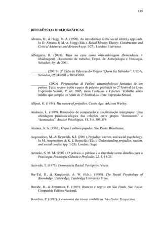 189




REFERÊNCIAS BIBLIOGRÁFICAS

Abrams, D., & Hogg, M. A. (1990). An introduction to the social identity approach.
    In D. Abrams & M. A. Hogg (Eds.). Social Identity Theory: Constructive and
    Critical Advances and Research (pp. 1-27). Londres: Harvester.

Albergaria, R. (2001). Tapa na cara como brincadeiragem (brincadeira +
     libidinagem). Documento de trabalho, Depto. de Antropologia e Etnologia,
     Salvador, fev, de 2001.

__________ (2001b). 2o Ciclo de Palestras do Projeto “Quem faz Salvador”. UFBA,
     Salvador, 09/04/2001 à 30/04/2001.

__________ (2005). Piriguetinhas & Putões: caraminholosas fantasias de um
     putoso. Texto reconstituído a partir de palestra proferida no 2º Festival da Livre
     Expressão Sexual, 1º set. 2005, mesa Fantasias e Fetiches. Trabalho ainda
     inédito que compõe os Anais do 2º Festival da Livre Expressão Sexual.

Allport, G. (1954). The nature of prejudice. Cambridge: Addison Wesley.

Amâncio, L. (1989). Dimensões de comparação e discriminação intergrupos: Uma
    abordagem psicossociológica das relações entre grupos “dominantes” e
    “dominados”. Análise Psicológica, VI, 3/4, 307-319.

Arantes, A. A. (1983). O que é cultura popular. São Paulo: Brasiliense.

Augoustinos, M., & Reynolds, K.J. (2001). Prejudice, racism, and social psychology.
    In M. Augoustinos & K. J. Reynolds (Eds.). Understanding prejudice, racism,
    and social conflict (pp. 1-23). Londres: Sage.

Azeredo, S. M. M. (2002). O político, o público e a alteridade como desafios para a
     Psicologia. Psicologia Ciência e Profissão, 22, 4, 14-23.

Azevedo, T. (1975). Democracia Racial. Petrópolis: Vozes.

Bar-Tal, D., & Kruglanski, A. W. (Eds.). (1988). The Social Psychology of
     Knowledge. Cambridge: Cambridge University Press.

Bastide, R., & Fernandes, F. (1965). Brancos e negros em São Paulo. São Paulo:
     Companhia Editora Nacional.

Bourdieu, P. (1987). A economia das trocas simbólicas. São Paulo: Perspectiva.
 