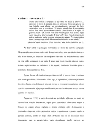 19




CAPÍTULO I - INTRODUÇÃO
              Muito emocionada Margareth se ajoelhou no palco e chorou (...)
              recordou o início da carreira, dos oito anos que ficou sem gravar e a
              sua batalha para chegar ao reconhecimento nacional de hoje.
              Aproveitou para se posicionar “O branco quando fala de preconceito
              racial está sendo politicamente correto. Mas quando é o negro, as
              pessoas falam - ah, já vem com essas reclamações. Mas quem é negro
              sente na pele a discriminação. E falar sobre isso é muito importante,
              pois o racismo é muito presente na nossa sociedade. Precisamos dizer
              essas coisas porque ainda há muita discriminação na sociedade”.
             (Jornal Correio da Bahia, 07 de fevereiro, 2006. Folha da Bahia, pp. 2).

       Ao falar sobre os percalços enfrentados no início da carreira Margareth

Menezes deixa antever que muito mais do que associado a uma questão de gênero, o

fato de ser mulher, ou de classe, ter sido pobre, o racismo e o preconceito que sente

na pele estão associados à sua etnia. E estes, que possivelmente atingem outros

artistas negro-mestiços da axé-music e do pagode, continuam deletérios para a

construção da sua concepção de si.

       Apesar da sua relevância como problema social, o preconceito e o racismo

vêm sendo percebidos, comumente, como algo já superado ou, como um problema

do outro, alguma coisa distante de nós, seja porque as pessoas preconceituosas não se

consideram como tais, seja porque as vítimas de preconceito são quase sempre outros

que não nós mesmos.

       Zamparoni (1998) a partir do estudo de sociedades africanas nas quais se

desenvolvem relações inter-raciais, expôs que a convivência diária entre negros e

brancos no espaço urbano explicita o abismo existente entre dominadores e

dominados alicerçado sobre postulados raciais e econômicos existentes desde o

período colonial, aonde ao negro eram atribuídas não só as atividades mais

desumanas,    mas as características     mais degradantes,     dando    margem ao
 