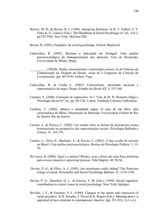 190




Brewer, M. B., & Brown, R. J. (1998). Intergroup Relations. In D. T. Gilbert, S. T.
    Fiske &, G. Lindsey (Eds.). The Handbook of Social Psychology (4.ª ed., Vol.2,
    pp.552-594). New York: McGraw-Hill.

Brown, R. (1995). Prejudice: Its social psychology. Oxford: Blackwell.

Cabecinhas, R. (2002). Racismo e etnicidade em Portugal: Uma análise
    psicossociológica da homogeneização das minorias. Tese de Doutorado,
    Universidade do Minho, Braga.

__________. (2002b). Media, etnocentrismo e estereótipos sociais. In As Ciências da
     Comunicação na Viragem do Século. Actas do I Congresso de Ciências da
     Comunicação. (pp. 407-418). Lisboa: Vega.

Cabecinhas, R. & Cunha L. (2003). Colonialismo, identidade nacional e
    representações do negro. Braga: Estudos do Século XX, 3, 157-184.

Caetano, A. (2000). Formação de impressões. In J. Vala, & M. B. Monteiro (Orgs.).
     Psicologia Social (4.ª ed., pp. 89-124). Lisboa: Fundação Calouste Gulbenkian.

Cambria, V. (2002). Música e identidade negra. O caso de um bloco afro
    carnavalesco de Ilhéus. Dissertação de Mestrado, Universidade Federal do Rio
    de Janeiro, Rio de Janeiro.

Camino, L. & Pereira, C. (2002). Um estudo sobre as formas de preconceito contra
    homossexuais na perspectiva das representações sociais. Psicologia Reflexão e
    Crítica, 15, 165-178.

Camino, L., Silva, P., Machado, A., & Pereira, C. (2001). A face oculta do racismo
    no Brasil: Uma análise psicossociológica. Revista de Psicologia Política, 1, 13-
    36.

De Lucca, R. (2006). Qual é a música? Ritmos, sons e letras são uma força poderosa
    para evocar emoções e aproximar pessoas. Vida Simples, 40, 50-56.

Devine, P. G., & Elliot, A. J. (1995). Are stereotypes really fading? The Princeton
    trilogy revisited. Personality and Social Psychology Bulletin, 21, 1139-1150.

Devine, P. G., Hamilton, D. L., & Ostrom, T. M. (Eds.). (1994). Social cognition:
     contributions to classic issues in social psychology. New York: Springer.

Dovidio, J. F., & Gaertner, S. L. (1996). Changes in the nature and expression of
     racial prejudice. In H. Knopke, J. Norrel & R. Rogers (Eds.). Opening doors: a
     appraisal of race relations in contemporary America. (pp. 201-241). [s.l.:s.n.].
 