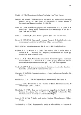 191




Duckit, J. (1992). The social psychology of prejudice. New York: Praeger.

Duncan, B.L. (1976). Differential social perception and attribution of intergroup
    violence: testing the lower limits of stereotyping of Blacks. Journal of
    Personality and Social Psychology, 34, 590-598.

Fiske, S.T. (1998). Stereotyping, prejudice and discrimination. In D. T. Gilbert, S. T.
     Fiske & G. Lindzey (Eds.). Handbook of Social Psychology, 4th ed. Vol 2.
     New York: McGraw-Hill.

Fiske, S. T. & Taylor, S. (1991). Social Cognition. New York: McGraw-Hill.

Freyre, G. (1933/1983). Casa-grande e senzala: formação da família brasileira sob
     o regime de economia patriarcal. Lisboa: Edição Livros do Brasil.

Fry, P. (2005). A persistência da raça. Rio de Janeiro: Civilização Brasileira.

Gaertner, S. L. & Dovidio, J. F. (1986). The aversive form of racism. Em J. F.
     Dovidio & S. L. Gaertner (Orgs.). Prejudice, discrimination and racism (pp.
     61-89). New York: Academic Press.

Godi, A. J. V. S. (1998). Música afro-carnavalesca: das multidões para o sucesso das
     massas elétricas. In L. Sansone & J. T. Santos, (Orgs.). Ritmos em trânsito:
     Sócio-antropologia da música baiana. (pp. 73-96). São Paulo: Dynamis.

Gordon, R. [199-?]. O aparecimento do pênis dos boxímanes: Alemães, Genitália e
    Genocídio. Universidade de Vermont, EUA: [s.n.].

Guerreiro, G. S. (2000). A trama dos tambores - A música afro-pop de Salvador. São
     Paulo: 34.

Guimarães, A. S. A. (1999). Racismo e anti-racismo no Brasil. São Paulo: 34.

________ (2004). Preconceito de cor e racismo no Brasil. São Paulo: Revista de
     Antropologia, USP, 47, 1, 09-43.

Hasenbalg, C. (1985). Race and socioeconomic inequalities in Brazil. In P.M.
     Fontaine, (Ed.). Race, Class and Power in Brazil pp.25-41. Centre for Afro-
     American Studies, University of California: Los Angeles.

Jones, J. M. (1996). Prejudice and racism. Reading, Massachussetts: Addison
     Wesley.

Jovchelovitch. S. (2000). Representações sociais e esfera pública. - A construção
 