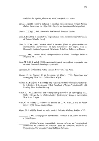 192




     simbólica dos espaços públicos no Brasil. Petrópolis, RJ: Vozes.

Leme, M. (2005). Humor e malícia é coisa antiga na nossa música popular. Inpauta
    Online. Recuperado em 10 jul. 2005: http://www.inpauta.com.br/artigos.html

Lima P. C. (Org.). (1999). Seminários de Carnaval. Salvador: Edufba.

Lima, F. B. (2001). A oralidade e a corporalidade como mecanismo operador de axé
     do baiano. Salvador: [s.n.].

Lima, M. E. O. (2003). Normas sociais e racismo: efeitos do igualitarismo e do
     individualismo meritocrático na infra-humanização dos negros. Tese de
     Doutorado, Instituto Superior de Ciências do Trabalho e da Empresa, Lisboa.

_______ (2004). Sucesso social, Branqueamento e Racismo. Psicologia Teoria e
     Pesquisa, 20, 1, 11-19.

Lima, M. E. O. & Vala J. (2004). As novas formas de expressão do preconceito e do
     racismo. Estudos de Psicologia, 9, 401-411.

Lippmann, W. (1922/1961). Public Opinion. New York: Free Press.

Macrae, C. N.; Stangor, C. & Hewstone, M. (Eds.). (1996). Stereotypes and
    stereotyping. New York: Guilford Press. Cap 9.

Markus, H., & Zajonc, R. B. (1985). The cognitive perspective in social psychology.
    In G. Lindzey, & E. Aronson (Eds.). Handbook of Social Psychology (3.ª ed.).
    Reading, M A: Addison Wesley.

Miller, A. (1982). Historical and contemporary perspectives on stereotyping. In A.
     Miller (Ed.). In the eye of the beholder: Contemporary issues in stereotyping.
     New York: Praeger.

Mills, C. W. (1968). A sociedade de massas. In C. W. Mills, A elite do Poder,
      (pp.351-378). Rio de Janeiro: Zahar.

Moura, M. A. (1987). Faraó, um poder musical. Salvador. Caderno do Ceas, nº 12.

_________. (1996). Esses pagodes impertinentes. Salvador, nº 36, Textos de cultura
     e comunicação.

__________. (2000). Carnaval e baianidade: Arestas e Curvas na Coreografia de
     Identidades do Carnaval de Salvador. Tese de Doutorado, Faculdade de
     Comunicação, Universidade Federal da Bahia, Salvador.
 