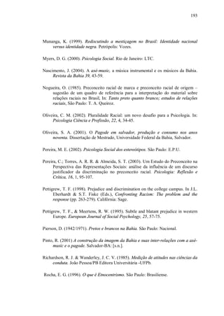 193




Munanga, K. (1999). Rediscutindo a mestiçagem no Brasil: Identidade nacional
    versus identidade negra. Petrópolis: Vozes.

Myers, D. G. (2000). Psicologia Social. Rio de Janeiro: LTC.

Nascimento, J. (2004). A axé-music, a música instrumental e os músicos da Bahia.
     Revista da Bahia 39, 43-59.

Nogueira, O. (1985). Preconceito racial de marca e preconceito racial de origem –
    sugestão de um quadro de referência para a interpretação do material sobre
    relações raciais no Brasil, In: Tanto preto quanto branco; estudos de relações
    raciais, São Paulo: T. A. Queiroz.

Oliveira, C. M. (2002). Pluralidade Racial: um novo desafio para a Psicologia. In:
     Psicologia Ciência e Profissão, 22, 4, 34-45.

Oliveira, S. A. (2001). O Pagode em salvador, produção e consumo nos anos
     noventa. Dissertação de Mestrado, Universidade Federal da Bahia, Salvador.

Pereira, M. E. (2002). Psicologia Social dos estereótipos. São Paulo: E.P.U.

Pereira, C.; Torres, A. R. R. & Almeida, S. T. (2003). Um Estudo do Preconceito na
      Perspectiva das Representações Sociais: análise da influência de um discurso
      justificador da discriminação no preconceito racial. Psicologia: Reflexão e
      Crítica, 16, 1, 95-107.

Pettigrew, T. F. (1998). Prejudice and discrimination on the college campus. In J.L.
      Eberhardt & S.T. Fiske (Eds.), Confronting Racism: The problem and the
      response (pp. 263-279). Califórnia: Sage.

Pettigrew, T. F., & Meertens, R. W. (1995). Subtle and blatant prejudice in western
      Europe. European Journal of Social Psychology, 25, 57-75.

Pierson, D. (1942/1971). Pretos e brancos na Bahia. São Paulo: Nacional.

Pinto, R. (2001) A construção da imagem da Bahia e suas inter-relações com a axé-
      music e o pagode. Salvador-BA: [s.n.].

Richardson, R. J. & Wanderley, J. C. V. (1985). Medição de atitudes nas ciências da
     conduta. João Pessoa/PB Editora Universitária -UFPb.

Rocha, E. G. (1996). O que é Etnocentrismo. São Paulo: Brasiliense.
 