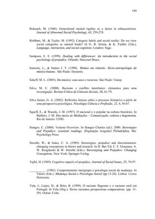 194




Rokeach, M. (1948). Generalized mental rigidity as a factor in ethnocentrism.
    Journal of Abnormal Social Psychology, 43, 259-278.

Rothbart, M., & Taylor, M. (1992). Category labels and social reality: Do we view
     social categories as natural kinds? In G. R. Semin, & K. Fiedler (Eds.).
     Language, interaction, and social cognition. Londres: Sage.

Sampson, E. E. (1999). Dealing with differences: An introduction to the social
    psychology of prejudice. Orlando: Harcourt Brace.

Sansone, L., & Santos J. T. (1998). Ritmos em trânsito: Sócio-antropologia da
     música baiana. São Paulo: Dynamis.

Sekeff, M. L. (2003). Da música: seus usos e recursos. São Paulo: Unesp.

Silva, M. C. (2000). Racismo e conflito interétnico: elementos para uma
      investigação. Revista Crítica de Ciências Sociais, 56, 61-79.

Silva Júnior, G. A. (2002). Reflexões étnicas sobre o processo formativo a partir de
      uma perspectiva psicológica. Psicologia Ciência e Profissão, 22, 4, 56-67.

Squeff, E., & Wasnik, J. M. (1997). O nacional e o popular na cultura brasileira. In
     Barbero, J. M. Dos meios às Mediações – Comunicação, cultura e hegemonia.
     Rio de Janeiro: UFRJ.

Stangor, C. (2000). Volume Overview. In Stangor Charles (ed.). 2000. Stereotypes
     and Prejudice: essential readings. (Paginação irregular) Philadelphia, Ma:
     Psychology Press.

Stroebe, W., & Insko, C. A. (1989). Stereotypes, prejudice and discrimination:
     changing conceptions in theory and research. In D. Bar-Tal, C. F. Grauman, A.
     W. Kruglanski & W. Stroebe (Eds.). Stereotyping and Prejudice: Changing
     Conceptions. New York: Springer-Verlag.

Tajfel, H. (1969). Cognitive aspects of prejudice. Journal of Social Issues, 25, 79-97.

__________. (1982). Comportamento intergrupo e psicologia social da mudança. In
     Vários (Eds.). Mudança Social e Psicologia Social (pp.13-24). Lisboa: Livros
     Horizonte.

Vala, J.; Lopes, D., & Brito, R. (1999). O racismo flagrante e o racismo sutil em
     Portugal. In Vala (Org.), Novos racismos perspectivas comparativas. (pp. 31-
     59). Oeiras: Celta.
 