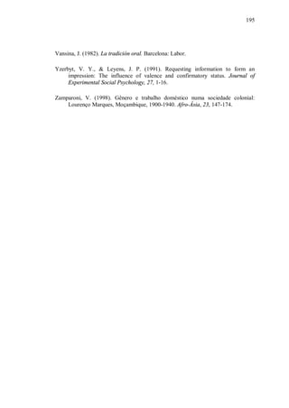195




Vansina, J. (1982). La tradición oral. Barcelona: Labor.

Yzerbyt, V. Y., & Leyens, J. P. (1991). Requesting information to form an
     impression: The influence of valence and confirmatory status. Journal of
     Experimental Social Psychology, 27, 1-16.

Zamparoni, V. (1998). Gênero e trabalho doméstico numa sociedade colonial:
    Lourenço Marques, Moçambique, 1900-1940. Afro-Ásia, 23, 147-174.
 