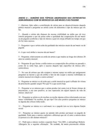 196




ANEXO A – SUMÁRIO DOS TÓPICOS ABORDADOS NAS ENTREVISTAS
SEMI-DIRIGIDAS COM OS MÚSICOS DA AXÉ-MUSIC E DO PAGODE

1 –Abertura: falar sobre a contribuição do artista para ao desenvolvimento daquela
prática musical e perguntar ao artista como ele denomina o tipo de música que ele
faz.

2 – Quando o artista não dispuser da mesma visibilidade na mídia que ele teve
outrora perguntar o que ele pensa sobre a qualidade das composições da axé music
ou do pagode (conforme o tipo de música a qual ele esteja afiliado) no tempo em que
ele fez mais sucesso.

3 – Perguntar o que o artista acha da qualidade das músicas atuais da axé music ou do
pagode.

4 - A que você atribui o sucesso da axé music?

5 – Perguntar, relativamente ao estilo do artista o que mudou ao longo dos últimos 20
anos no cenário musical.

6 – Perguntar de que forma a mídia tratava as composições dos artistas no passado e
como ele se sente hoje, após o sucesso daquele tipo específico de música afro-
carnavalesca.

7 – No caso de artistas que não ocupam o mesmo espaço na mídia que antigamente
perguntar ao mesmo a que ele atribui o fato de não ocupar a mesma visibilidade no
cenário musical em relação a outros artistas?

8 – Perguntar ao músico se ele acha que o estilo musical ao qual é afiliado foi vítima
de preconceito quando surgiu? Por que? E o que ocorre hoje.

9 – Perguntar se as músicas que o artista produz (ia) canta (va) já foram vítimas de
preconceito, e em caso positivo, se isso repercutiu em algum aspecto da vida do
músico. Qual (is)?

10 – Perguntar ao artista se ele recebeu ou recebe alguma crítica relacionada com sua
maior visibilidade? Se recebeu, de que tipo? Em caso positivo perguntar ao músico
se alguma das críticas tinha razão.

11 – Perguntar ao músico se a axé-music ou o pagode tem ou teve alguma função
social.

12 – Perguntar ao músico quem, na opinião dele produz axé-music ou pagode de
qualidade. Pedir para o músico explicitar a diferença que ele vê entre a música desta
(s) pessoa (s) e dos demais músicos?

13 – Pedir para o músico avaliar a seguinte frase: “Em 2001, o antropólogo Roberto
Albergaria fez a seguinte afirmação: ‘Na verdade, há muito preconceito elitista
 