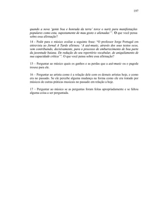 197




quando a nova ‘gente boa e honrada da terra’ torce o nariz para manifestações
populares como esta, supostamente de mau gosto e alienadas’”. O que você pensa
sobre essa afirmação?
14 - Pedir para o músico avaliar a seguinte frase: “O professor Jorge Portugal em
entrevista ao Jornal A Tarde afirmou: ‘A axé-music, através dos seus textos ocos,
vem contribuindo, decisivamente, para o processo de emburrecimento de boa parte
da juventude baiana. De redução do seu repertório vocabular, de aniquilamento de
sua capacidade crítica’”. O que você pensa sobre essa afirmação?

15 – Perguntar ao músico quais os ganhos e as perdas que a axé-music ou o pagode
trouxe para ele.

16 – Perguntar ao artista como é a relação dele com os demais artistas hoje, e como
era no passado. Se ele percebe alguma mudança na forma como ele era tratado por
músicos de outras práticas musicais no passado em relação a hoje.

17 – Perguntar ao músico se as perguntas foram feitas apropriadamente e se faltou
alguma coisa a ser perguntada.
 