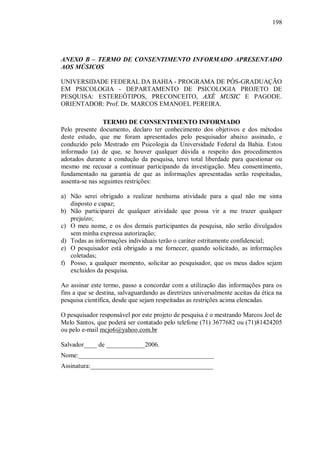 198




ANEXO B – TERMO DE CONSENTIMENTO INFORMADO APRESENTADO
AOS MÚSICOS

UNIVERSIDADE FEDERAL DA BAHIA - PROGRAMA DE PÓS-GRADUAÇÃO
EM PSICOLOGIA - DEPARTAMENTO DE PSICOLOGIA PROJETO DE
PESQUISA: ESTEREÓTIPOS, PRECONCEITO, AXÉ MUSIC E PAGODE.
ORIENTADOR: Prof. Dr. MARCOS EMANOEL PEREIRA.

                TERMO DE CONSENTIMENTO INFORMADO
Pelo presente documento, declaro ter conhecimento dos objetivos e dos métodos
deste estudo, que me foram apresentados pelo pesquisador abaixo assinado, e
conduzido pelo Mestrado em Psicologia da Universidade Federal da Bahia. Estou
informado (a) de que, se houver qualquer dúvida a respeito dos procedimentos
adotados durante a condução da pesquisa, terei total liberdade para questionar ou
mesmo me recusar a continuar participando da investigação. Meu consentimento,
fundamentado na garantia de que as informações apresentadas serão respeitadas,
assenta-se nas seguintes restrições:

a) Não serei obrigado a realizar nenhuma atividade para a qual não me sinta
   disposto e capaz;
b) Não participarei de qualquer atividade que possa vir a me trazer qualquer
   prejuízo;
c) O meu nome, e os dos demais participantes da pesquisa, não serão divulgados
   sem minha expressa autorização;
d) Todas as informações individuais terão o caráter estritamente confidencial;
e) O pesquisador está obrigado a me fornecer, quando solicitado, as informações
   coletadas;
f) Posso, a qualquer momento, solicitar ao pesquisador, que os meus dados sejam
   excluídos da pesquisa.

Ao assinar este termo, passo a concordar com a utilização das informações para os
fins a que se destina, salvaguardando as diretrizes universalmente aceitas da ética na
pesquisa científica, desde que sejam respeitadas as restrições acima elencadas.

O pesquisador responsável por este projeto de pesquisa é o mestrando Marcos Joel de
Melo Santos, que poderá ser contatado pelo telefone (71) 3677682 ou (71)81424205
ou pelo e-mail mcjo6@yahoo.com.br

Salvador____ de ____________2006.
Nome:__________________________________________
Assinatura:______________________________________
 