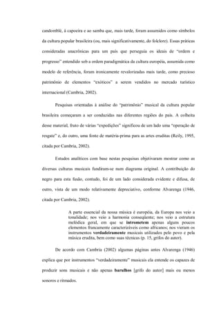 candomblé, à capoeira e ao samba que, mais tarde, foram assumidos como símbolos

da cultura popular brasileira (ou, mais significativamente, do folclore). Essas práticas

consideradas anacrônicas para um país que perseguia os ideais de “ordem e

progresso” entendido sob a ordem paradigmática da cultura européia, assumida como

modelo de referência, foram ironicamente revalorizadas mais tarde, como precioso

patrimônio de elementos “exóticos” a serem vendidos no mercado turístico

internacional (Cambria, 2002).

       Pesquisas orientadas à análise do “patrimônio” musical da cultura popular

brasileira começaram a ser conduzidas nas diferentes regiões do país. A colheita

desse material, fruto de várias “expedições” significou de um lado uma “operação de

resgate” e, do outro, uma fonte de matéria-prima para as artes eruditas (Reily, 1995,

citada por Cambria, 2002).

       Estudos analíticos com base nestas pesquisas objetivaram mostrar como as

diversas culturas musicais fundiram-se num diagrama original. A contribuição do

negro para esta fusão, contudo, foi de um lado considerada evidente e difusa, de

outro, vista de um modo relativamente depreciativo, conforme Alvarenga (1946,

citada por Cambria, 2002).

               A parte essencial da nossa música é européia, da Europa nos veio a
               tonalidade; nos veio a harmonia conseqüente; nos veio a estrutura
               melódica geral, em que se intrometem apenas alguns poucos
               elementos francamente caracterizáveis como africanos; nos vieram os
               instrumentos verdadeiramente musicais utilizados pelo povo e pela
               música erudita, bem como suas técnicas (p. 15, grifos do autor).

       De acordo com Cambria (2002) algumas páginas antes Alvarenga (1946)

explica que por instrumentos “verdadeiramente” musicais ela entende os capazes de

produzir sons musicais e não apenas barulhos [grifo do autor] mais ou menos

sonoros e ritmados.
 