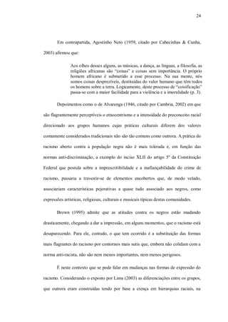 24




       Em contrapartida, Agostinho Neto (1959, citado por Cabecinhas & Cunha,

2003) afirmou que:

               Aos olhos desses alguns, as músicas, a dança, as línguas, a filosofia, as
               religiões africanas são “coisas” e coisas sem importância. O próprio
               homem africano é submetido a esse processo. Na sua mente, nós
               somos coisas desprezíveis, destituídas do valor humano que têm todos
               os homens sobre a terra. Logicamente, deste processo de “coisificação”
               passa-se com a maior facilidade para a violência e a imoralidade (p. 3).

       Depoimentos como o de Alvarenga (1946, citado por Cambria, 2002) em que

são flagrantemente perceptíveis o etnocentrismo e a intensidade do preconceito racial

direcionado aos grupos humanos cujas práticas culturais diferem dos valores

comumente considerados tradicionais não são tão comuns como outrora. A prática do

racismo aberto contra a população negra não é mais tolerada e, em função das

normas anti-discriminação, a exemplo do inciso XLII do artigo 5º da Constituição

Federal que postula sobre a imprescritibilidade e a inafiançabilidade do crime de

racismo, passaria a travestir-se de elementos encobertos que, de modo velado,

associariam características pejorativas a quase tudo associado aos negros, como

expressões artísticas, religiosas, culturais e musicais típicas destas comunidades.

       Brown (1995) admite que as atitudes contra os negros estão mudando

drasticamente, chegando a dar a impressão, em alguns momentos, que o racismo está

desaparecendo. Para ele, contudo, o que tem ocorrido é a substituição das formas

mais flagrantes do racismo por contornos mais sutis que, embora não colidam com a

norma anti-racista, não são nem menos importantes, nem menos perigosos.

       É neste contexto que se pode falar em mudanças nas formas de expressão do

racismo. Considerando o exposto por Lima (2003) as diferenciações entre os grupos,

que outrora eram construídas tendo por base a crença em hierarquias raciais, na
 