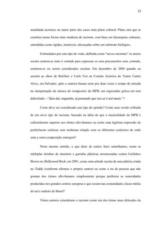 25




atualidade acontece na maior parte dos casos num plano cultural. Plano este que se

constitui numa forma mais moderna de racismo, com base em hierarquias culturais,

entendidas como rígidas, imutáveis, alicerçadas sobre um substrato biológico.

       Estimulados por este tipo de visão, definida como “novos racismos” os atores

sociais sentem-se mais à vontade para expressar os seus preconceitos sem, contudo,

sentirem-se ou serem considerados racistas. Em dezembro de 2004 quando eu

assistia ao show de Belchior e Carla Visi na Concha Acústica do Teatro Castro

Alves, em Salvador, após a cantora baiana errar por duas vezes o tempo de entrada

na interpretação da música do compositor da MPB, um espectador gritou em tom

debochado: -“Saia daí, neguinha, tá pensando que isso aí é axé-music”?

       Como deve ser considerado este tipo de opinião? Como uma versão refinada

de um novo tipo de racismo, baseado na idéia de que a musicalidade da MPB é

culturalmente superior aos ritmos afro-baianos ou como uma legítima expressão de

preferências estéticas sem nenhuma relação com os diferentes contextos de onde

uma e outra composição emergem?

       Neste mesmo sentido, o que dizer de outros fatos semelhantes, como as

múltiplas latinhas de alumínio e garrafas plásticas arremessadas contra Carlinhos

Brown no Hollywood Rock, em 2001, como uma atitude racista de uma platéia criada

no Toddy (conforme afirmou o próprio cantor) ou como a ira de pessoas que não

gostam dos ritmos afro-baianos simplesmente porque preferem as sonoridades

produzidas nos grandes centros europeus e que ecoam nas comunidades classe-média

do sul e sudeste do Brasil?

       Vários autores consideram o racismo como um dos temas mais delicados da
 