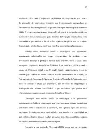 26




atualidade (Silva, 2000). Compreender os processos de categorização, bem como o

de atribuição de estereótipos negativos que freqüentemente acompanham os

fenômenos de discriminação social exige uma abordagem interdisciplinar (Sampson,

1999). A primeira motivação desta dissertação refere-se à investigação empírica da

existência ou inexistência daquilo que a literatura da Cognição Social definiu como

estereótipos e preconceitos a incidir sobre a percepção que se tem do conjunto

formado pelos artistas da axé-music e do pagode e suas manifestações musicais.

       Procurei nesta dissertação      inserir   a   investigação   dos estereótipos,

supostamente relacionados aos grupos negro-mestiços da periferia, e dos

preconceitos relativos à produção musical num contexto sonoro e social mais

abrangente, respeitando, contudo, as alteridades. Para tanto, sem olvidar o modelo

teórico da Psicologia Social, e da Cognição Social, especificamente, recorri às

contribuições teóricas de outras ciências sociais, notadamente da História, da

Antropologia, da Comunicação Social, da Semiologia Musical e da Sociologia, como

modo de auxiliar o estudo dos estereótipos, dos processos de categorização, a

investigação das atitudes etnocêntricas e preconceituosas que podem estar

relacionadas aos grupos musicais e suas manifestações artísticas.

       Contemplar num mesmo estudo os estereótipos e os preconceitos

supostamente atribuídos a estes grupos, que promovem duas práticas musicais que

conservam entre si semelhanças e distinções, não significa supor um inusitado

movimento de fusão entre estas musicalidades, mas reconhecer a possibilidade de

que embora diferentes possam receber, em certos contextos geográficos e sociais,

tratamento comum em decorrência das suas origens.

       Em apoio a esta suposição Albergaria (2001) sugere que os estereótipos
 