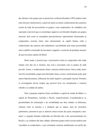 29




das músicas e dos grupos que as promovem, conforme Bourdieu (1987) podem variar

entre diversos interlocutores, a partir do maior ou menor conhecimento dos contextos

sociais de onde são provenientes os grupos e suas composições. Se verdadeira esta

suposição é provável que os estereótipos negativos em Salvador dirigidos aos grupos

musicais, bem como as concepções preconceituosas supostamente relacionadas às

composições ocorram muito mais intensamente na capital baiana, onde o

conhecimento das matrizes afro-suburbanas é possibilitado pela maior proximidade

entre o público consumidor de axé-music e pagode e o contexto da produção musical,

do que em outras capitais do Brasil.

       Deste modo, é possível que o preconceito contra as composições não tenha

relação com elas em si mesmas, mas com a associação com os grupos de onde

provêm. Assim, o conhecimento destes contextos desfavoráveis, baixa renda, baixo

nível de escolaridade, grupos desvalorizados étnica, social e esteticamente pode, pelo

menos hipoteticamente, influenciar de modo negativo a percepção musical. Portanto,

as investigações devem sempre que possível levar em consideração o contexto

referido e as cidades de análise.

       Para a pesquisa empírica foram escolhidas a capital do estado da Bahia e a

capital de Pernambuco, Salvador e Recife, respectivamente. Considerando-se as

peculiaridades da colonização e da sociabilidade nas duas cidades, as diferenças

culturais entre as mesmas e a distância que as separa, mais de oitocentos

quilômetros, presume-se que as matrizes étnico-sociais das quais emergiram a axé-

music e o pagode, bastante conhecidas em Salvador não o são, necessariamente em

Recife e, no cotidiano das duas cidades, diferentes grupos étnico-sociais podem estar

vinculados às composições, o que certamente ocasiona modificações nos perfis das
 