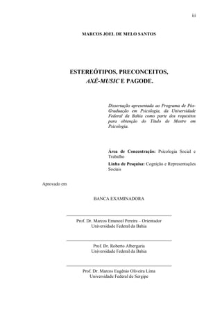 iii



                 MARCOS JOEL DE MELO SANTOS




              ESTEREÓTIPOS, PRECONCEITOS,
                    AXÉ-MUSIC E PAGODE.



                               Dissertação apresentada ao Programa de Pós-
                               Graduação em Psicologia, da Universidade
                               Federal da Bahia como parte dos requisitos
                               para obtenção do Título de Mestre em
                               Psicologia.




                               Área de Concentração: Psicologia Social e
                               Trabalho
                               Linha de Pesquisa: Cognição e Representações
                               Sociais


Aprovado em


                        BANCA EXAMINADORA


          _______________________________________________
               Prof. Dr. Marcos Emanoel Pereira – Orientador
                       Universidade Federal da Bahia

          _______________________________________________
                       Prof. Dr. Roberto Albergaria
                      Universidade Federal da Bahia

          _______________________________________________
                  Prof. Dr. Marcos Eugênio Oliveira Lima
                      Universidade Federal de Sergipe
 