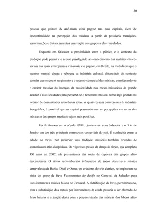 30




pessoas que gostam de axé-music e/ou pagode nas duas capitais, além de

descontinuidade na percepção das músicas a partir de possíveis transições,

aproximações e distanciamentos em relação aos grupos a elas vinculados.

       Enquanto em Salvador a proximidade entre o público e o contexto da

produção pode permitir o acesso privilegiado ao conhecimento das matrizes étnico-

sociais das quais emergiram a axé-music e o pagode, em Recife, na medida em que o

sucesso musical chega a reboque da indústria cultural, distanciado do contexto

popular que cercou o surgimento e o sucesso comercial das músicas, considerando-se

o caráter massivo da inserção da musicalidade nos meios midiáticos de grande

alcance e as dificuldades para perceber-se o fenômeno musical como algo gestado no

interior de comunidades suburbanas sobre as quais recaem os interesses da indústria

fonográfica, é possível que na capital pernambucana as percepções em torno das

músicas e dos grupos musicais sejam mais positivas.

       Recife formou até o século XVIII, juntamente com Salvador e o Rio de

Janeiro um dos três principais entrepostos comerciais do país. É conhecida como a

cidade do frevo, por preservar suas tradições musicais também oriundas de

comunidades afro-diaspóricas. Os vigorosos passos de dança do frevo, que completa

100 anos em 2007, são provenientes das rodas de capoeira dos grupos afro-

descendentes. O ritmo pernambucano influenciou de modo decisivo a música

carnavalesca da Bahia. Dodô e Osmar, os criadores do trio elétrico, se inspiraram na

visita do grupo de frevo Vassourinhas do Recife no Carnaval de Salvador para

transformarem a música baiana de Carnaval. A eletrificação do frevo pernambucano,

com a substituição dos metais por instrumentos de corda passaria a ser chamada de

frevo baiano, e a junção desta com a percussividade das músicas dos blocos afro-
 