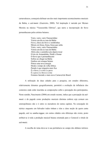 31




carnavalescos, começaria delinear um dos mais importantes acontecimentos musicais

da Bahia, a axé-music (Guerreiro, 2000). Tal inspiração é narrada por Moraes

Moreira na música “Vassourinha Elétrica”, que narra a incorporação do frevo

pernambucano pelos artistas baianos:

              Varre, varre, varre Vassourinhas
              Varreu um dia as ruas da Bahia
              Frevo, chuva de frevo e sombrinhas
              Metais em brasa, brasa, brasa que ardia
              Varre, varre, varre Vassourinhas
              Varreu um dia as ruas da Bahia
              Abriu alas e caminhos pra depois tocar
              O trio de Armandinho, Dodô e Osmar
              O frevo que é pernambucano
              Sofreu ao chegar na Bahia
              Ganhou um sotaque baiano
              Pintou uma nova energia
              Desde o tempo da velha fobica
              Parado é que ninguém mais fica
              É o frevo, é o trio é o povo
              É o povo é o frevo é o trio
              Estamos fazendo o mais novo Carnaval do Brasil.

       A utilização de duas cidades para a pesquisa, em estados diferentes,

relativamente distantes geograficamente, permitirá a avaliação da influência dos

contextos onde estão inseridas as composições sobre a percepção dos participantes.

Neste sentido, Nascimento (2004) em estudo recente, indica que a percepção da axé-

music e do pagode como produções musicais distintas embora seja comum aos

soteropolitanos não o é entre os moradores de outras capitais. Na concepção do

teórico enquanto em Salvador todos tinham e têm a clara noção de quem canta

pagode, axé ou samba-reggae, em outras cidades esta diferença não existe, posto

atribuir-se à toda a produção musical baiana orientada para o Carnaval o rótulo de

axé-music.

       A escolha do tema deve-se à sua pertinência no campo dos debates teóricos
 