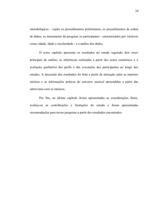 34




metodológicos – expõe os procedimentos preliminares, os procedimentos de coleta

de dados, os instrumento da pesquisa, os participantes - caracterizados por variáveis

como cidade, idade e escolaridade - e a análise dos dados.

       O sexto capítulo apresenta os resultados do estudo seguindo dois eixos

principais de análise, as inferências realizadas a partir dos testes estatísticos e a

avaliação qualitativa dos perfis e das evocações dos participantes ao longo dos

estudos. A discussão dos resultados foi feita a partir da interação entre as matrizes

teóricas e as informações práticas do universo musical apreendidas a partir das

entrevistas com os músicos.

       Por fim, no último capítulo foram apresentadas as considerações finais,

avaliou-se as contribuições e limitações do estudo e foram apresentadas

recomendações para novas pesquisas a partir dos resultados encontrados.
 