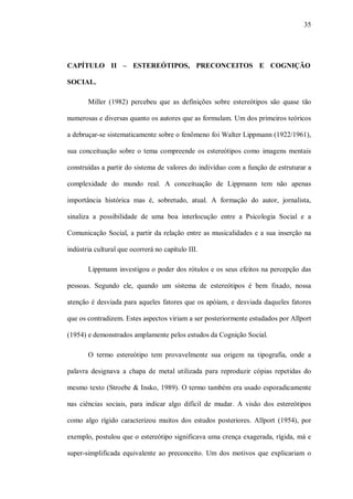 35




CAPÍTULO II – ESTEREÓTIPOS, PRECONCEITOS E COGNIÇÃO

SOCIAL.

       Miller (1982) percebeu que as definições sobre estereótipos são quase tão

numerosas e diversas quanto os autores que as formulam. Um dos primeiros teóricos

a debruçar-se sistematicamente sobre o fenômeno foi Walter Lippmann (1922/1961),

sua conceituação sobre o tema compreende os estereótipos como imagens mentais

construídas a partir do sistema de valores do indivíduo com a função de estruturar a

complexidade do mundo real. A conceituação de Lippmann tem não apenas

importância histórica mas é, sobretudo, atual. A formação do autor, jornalista,

sinaliza a possibilidade de uma boa interlocução entre a Psicologia Social e a

Comunicação Social, a partir da relação entre as musicalidades e a sua inserção na

indústria cultural que ocorrerá no capítulo III.

       Lippmann investigou o poder dos rótulos e os seus efeitos na percepção das

pessoas. Segundo ele, quando um sistema de estereótipos é bem fixado, nossa

atenção é desviada para aqueles fatores que os apóiam, e desviada daqueles fatores

que os contradizem. Estes aspectos viriam a ser posteriormente estudados por Allport

(1954) e demonstrados amplamente pelos estudos da Cognição Social.

       O termo estereótipo tem provavelmente sua origem na tipografia, onde a

palavra designava a chapa de metal utilizada para reproduzir cópias repetidas do

mesmo texto (Stroebe & Insko, 1989). O termo também era usado esporadicamente

nas ciências sociais, para indicar algo difícil de mudar. A visão dos estereótipos

como algo rígido caracterizou muitos dos estudos posteriores. Allport (1954), por

exemplo, postulou que o estereótipo significava uma crença exagerada, rígida, má e

super-simplificada equivalente ao preconceito. Um dos motivos que explicariam o
 