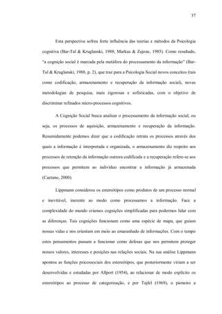 37




       Esta perspectiva sofreu forte influência das teorias e métodos da Psicologia

cognitiva (Bar-Tal & Kruglanski, 1988; Markus & Zajonc, 1985). Como resultado,

“a cognição social é marcada pela metáfora do processamento da informação” (Bar-

Tal & Kruglanski, 1988, p. 2), que traz para a Psicologia Social novos conceitos (tais

como codificação, armazenamento e recuperação da informação social), novas

metodologias de pesquisa, mais rigorosas e sofisticadas, com o objetivo de

discriminar refinados micro-processos cognitivos.

       A Cognição Social busca analisar o processamento da informação social, ou

seja, os processos de aquisição, armazenamento e recuperação da informação.

Resumidamente podemos dizer que a codificação retrata os processos através dos

quais a informação é interpretada e organizada, o armazenamento diz respeito aos

processos de retenção da informação outrora codificada e a recuperação refere-se aos

processos que permitem ao indivíduo encontrar a informação já armazenada

(Caetano, 2000).

       Lippmann considerou os estereótipos como produtos de um processo normal

e inevitável, inerente ao modo como processamos a informação. Face a

complexidade do mundo criamos cognições simplificadas para podermos lidar com

as diferenças. Tais cognições funcionam como uma espécie de mapa, que guiam

nossas vidas e nos orientam em meio ao emaranhado de informações. Com o tempo

estes pensamentos passam a funcionar como defesas que nos permitem proteger

nossos valores, interesses e posições nas relações sociais. Na sua análise Lippmann

apontou as funções psicossociais dos estereótipos, que posteriormente viriam a ser

desenvolvidas e estudadas por Allport (1954), ao relacionar de modo explícito os

estereótipos ao processo de categorização, e por Tajfel (1969), o pioneiro a
 