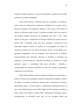 38




explicitar as funções cognitivas e sociais dos estereótipos e integrá-las num modelo

explicativo das relações intergrupais.

       Tajfel (1982) destacou a dimensão social dos estereótipos ao concebê-los

como crenças ou conhecimentos amplamente partilhados por um grupo sobre a

natureza do ingroup e dos outgroups. Salientou o fato de que a mera divisão de

pessoas em diferentes grupos levaria a avaliações enviesadas sobre esses grupos e

seus produtos, gerando um processo de comparação entre “nós” e “eles”. Tajfel

fornece as bases para a compreensão da formação simbólica dos grupos sociais ao

teorizar sobre a identidade social, para tanto, pressupõe a existência de uma

organização cognitiva comum aos membros de uma população em relação aos

elementos constitutivos de um sistema de relações sociais. O autor admite que a

percepção compartilhada sobre um fenômeno social pode derivar da definição

institucionalizada desse fenômeno; outrossim, ao identificar os princípios que

organizam o posicionamento dos indivíduos em relação aos elementos do campo

perceptivo assume a variabilidade entre esses indivíduos e identifica a

sistematicidade das diferenças individuais em torno dos princípios organizadores

subjacentes a essas diferenças.

       Tajfel (1982) identificou ainda três funções psicológicas nos estereótipos. A

primeira é fornecer uma causalidade social para acontecimentos complexos e difíceis

de explicar. A segunda é justificativa, legitimar ações e tratamentos em relação a

determinados grupos. A terceira função é a diferenciação intergrupal positiva, ou

seja, a necessidade de possuir uma melhor imagem social do ingroup em relação ao

grupo externo. Para Abrams e Hogg (1990) a diferenciação intergrupal, aliada à

homogeneização da percepção social seria um dos principais fatores que
 