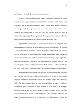 39




propiciariam a formação de estereótipos e preconceitos.

       Diversos estudos demonstram que embora a informação incongruente com o

estereótipo nem sempre seja ignorada, os indivíduos, de maneira geral, vêem o que é

congruente com o estereótipo e não vêem o que é incongruente. Assim, a percepção

da homogeneidade do outgroup parece ser um dos fatores que contribui para a

formação dos estereótipos, e estes, por sua vez, parecem contribuir para a

manutenção da percepção da homogeneidade do outgroup, através da sua influência

na seleção e no tratamento das informações (Brewer & Brown, 1998).

       Myers (2000) observou que os estereótipos são promovidos em grande parte

pelos meios de comunicação de massa, ideologicamente, com o objetivo de diminuir

a nossa capacidade de interpretar o mundo. Concepção compartilhada por Amâncio

(1989), para quem os estereótipos são crenças transmitidas pelos agentes de

socialização como a escola, a família, e os meios de comunicação, o que explicaria a

natureza consensual dos estereótipos em relação a insumos culturais, musicais e aos

diversos grupos sociais, sua dependência do contexto histórico e cultural e a relação,

por vezes frágil, com “o real conhecimento” dos membros dos grupos estereotipados.

       Ao legitimar certas ações em face de outras os estereótipos podem contribuir

para justificar preconceitos e práticas discriminatórias ao atribuir a determinados

grupos o estatuto de inferioridade. Hacker, por exemplo (citada por Cabecinhas,

2002), há cinco décadas observou como os estereótipos de negros e mulheres

colaboravam para racionalizar o status inferior de cada grupo. Tais exemplos

permitem antever que um grupo humano a cujos membros sejam atribuídos

estereótipos negativos tenderá a ser menosprezado e hostilizado por indivíduos que

fazem parte de grupos majoritários ou ingroups. A hostilidade contra membros dos
 