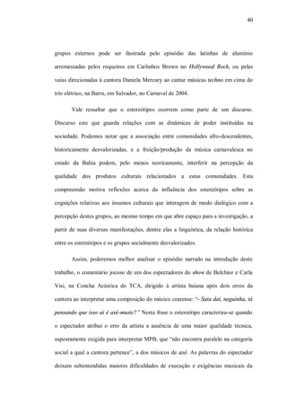 40




grupos externos pode ser ilustrada pelo episódio das latinhas de alumínio

arremessadas pelos roqueiros em Carlinhos Brown no Hollywood Rock, ou pelas

vaias direcionadas à cantora Daniela Mercury ao cantar músicas techno em cima do

trio elétrico, na Barra, em Salvador, no Carnaval de 2004.

       Vale ressaltar que o estereótipos ocorrem como parte de um discurso.

Discurso este que guarda relações com as dinâmicas de poder instituídas na

sociedade. Podemos notar que a associação entre comunidades afro-descendentes,

historicamente desvalorizadas, e a fruição/produção da música carnavalesca no

estado da Bahia podem, pelo menos teoricamente, interferir na percepção da

qualidade dos produtos culturais relacionados a estas comunidades. Esta

compreensão motiva reflexões acerca da influência dos estereótipos sobre as

cognições relativas aos insumos culturais que interagem de modo dialógico com a

percepção destes grupos, ao mesmo tempo em que abre espaço para a investigação, a

partir de suas diversas manifestações, dentre elas a linguística, da relação histórica

entre os estereótipos e os grupos socialmente desvalorizados.

       Assim, poderemos melhor analisar o episódio narrado na introdução deste

trabalho, o comentário jocoso de um dos espectadores do show de Belchior e Carla

Visi, na Concha Acústica do TCA, dirigido à artista baiana após dois erros da

cantora ao interpretar uma composição do músico cearense: “- Saia daí, neguinha, tá

pensando que isso aí é axé-music?” Nesta frase o estereótipo caracteriza-se quando

o espectador atribui o erro da artista a ausência de uma maior qualidade técnica,

supostamente exigida para interpretar MPB, que “não encontra paralelo na categoria

social a qual a cantora pertence”, a dos músicos de axé. As palavras do espectador

deixam subentendidas maiores dificuldades de execução e exigências musicais da
 