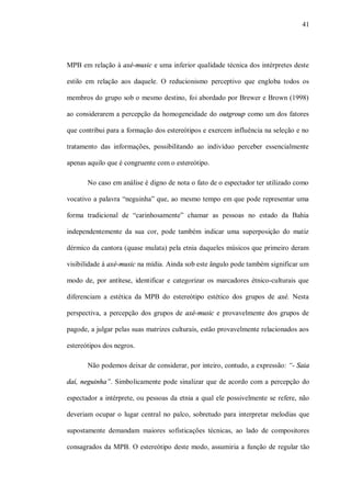 41




MPB em relação à axé-music e uma inferior qualidade técnica dos intérpretes deste

estilo em relação aos daquele. O reducionismo perceptivo que engloba todos os

membros do grupo sob o mesmo destino, foi abordado por Brewer e Brown (1998)

ao considerarem a percepção da homogeneidade do outgroup como um dos fatores

que contribui para a formação dos estereótipos e exercem influência na seleção e no

tratamento das informações, possibilitando ao indivíduo perceber essencialmente

apenas aquilo que é congruente com o estereótipo.

       No caso em análise é digno de nota o fato de o espectador ter utilizado como

vocativo a palavra “neguinha” que, ao mesmo tempo em que pode representar uma

forma tradicional de “carinhosamente” chamar as pessoas no estado da Bahia

independentemente da sua cor, pode também indicar uma superposição do matiz

dérmico da cantora (quase mulata) pela etnia daqueles músicos que primeiro deram

visibilidade à axé-music na mídia. Ainda sob este ângulo pode também significar um

modo de, por antítese, identificar e categorizar os marcadores étnico-culturais que

diferenciam a estética da MPB do estereótipo estético dos grupos de axé. Nesta

perspectiva, a percepção dos grupos de axé-music e provavelmente dos grupos de

pagode, a julgar pelas suas matrizes culturais, estão provavelmente relacionados aos

estereótipos dos negros.

       Não podemos deixar de considerar, por inteiro, contudo, a expressão: “- Saia

daí, neguinha”. Simbolicamente pode sinalizar que de acordo com a percepção do

espectador a intérprete, ou pessoas da etnia a qual ele possivelmente se refere, não

deveriam ocupar o lugar central no palco, sobretudo para interpretar melodias que

supostamente demandam maiores sofisticações técnicas, ao lado de compositores

consagrados da MPB. O estereótipo deste modo, assumiria a função de regular tão
 
