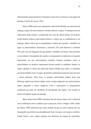 42




eficientemente quanto possível as interações sociais entre as pessoas e seus grupos de

pertença (Yzerbyt & Leyens, 1991).

       Myers (2000) narrou um experimento onde foram filmadas em entrevistas de

emprego reações de entrevistadores a homens brancos e negros. A analogia com este

experimento pode auxiliar a compreensão dos erros da cantora baiana. No primeiro

estudo homens brancos entrevistaram brancos e negros que se candidatavam a um

emprego. Myers referiu que os pesquisadores notaram que quando o candidato era

negro os entrevistadores encerravam a entrevista 25% mais depressa e cometiam

50% mais erros de linguagem do que quando o candidato era branco. Para descobrir

se isso afetaria o desempenho dos sujeitos os pesquisadores conduziram um segundo

experimento em que entrevistadores treinados trataram estudantes como os

entrevistadores no primeiro experimento haviam tratado os candidatos brancos ou

negros. Quando os vídeos das entrevistas foram exibidos mais tarde, os estudantes

que foram tratados como os negros do primeiro experimento pareciam mais nervosos

e menos eficientes. Além disso, os próprios entrevistados podiam sentir uma

diferença: aqueles que foram tratados como os negros julgavam seus entrevistadores

menos adequados e menos amigáveis. Com o experimento os pesquisadores

concluíram que parte do “problema do desempenho dos negros” está situado no

interior do próprio cenário de interação.

       Shows mistos entre MPB e axé-music não são muito comuns, isto se relaciona

com as diferenças entre os públicos que os apreciam. Swim e Stangor (1998, citados

por Myers, 2000) afirmaram que numa situação em que os outros esperam que seu

desempenho seja inferior sua ansiedade pode fazer com que a convicção se confirme.

Claude Steele e seus colegas chamam esse fenômeno de ameaça do estereótipo,
 