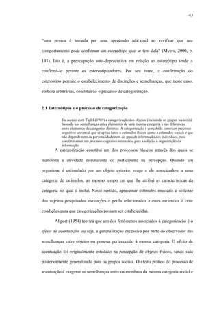 43




“uma pessoa é tomada por uma apreensão adicional ao verificar que seu

comportamento pode confirmar um estereótipo que se tem dela” (Myers, 2000, p.

191). Isto é, a preocupação auto-depreciativa em relação ao estereótipo tende a

confirmá-lo perante os estereotipizadores. Por seu turno, a confirmação do

estereótipo permite o estabelecimento de distinções e semelhanças, que neste caso,

embora arbitrárias, constituirão o processo de categorização.


2.1 Estereótipos e o processo de categorização

           De acordo com Tajfel (1969) a categorização dos objetos (incluindo os grupos sociais) é
           baseada nas semelhanças entre elementos de uma mesma categoria e nas diferenças
           entre elementos de categorias distintas. A categorização é concebida como um processo
           cognitivo universal que se aplica tanto a estímulos físicos como a estímulos sociais e que
           não depende nem da personalidade nem do grau de informação dos indivíduos, mas
           constitui antes um processo cognitivo necessário para a seleção e organização da
           informação.
       A categorização constitui um dos processos básicos através dos quais se

manifesta a atividade estruturante do participante na percepção. Quando um

organismo é estimulado por um objeto exterior, reage a ele associando-o a uma

categoria de estímulos, ao mesmo tempo em que lhe atribui as características da

categoria no qual o inclui. Neste sentido, apresentar estímulos musicais e solicitar

dos sujeitos pesquisados evocações e perfis relacionados a estes estímulos é criar

condições para que categorizações possam ser estabelecidas.

       Allport (1954) teoriza que um dos fenômenos associados à categorização é o

efeito de acentuação, ou seja, a generalização excessiva por parte do observador das

semelhanças entre objetos ou pessoas pertencendo à mesma categoria. O efeito de

acentuação foi originalmente estudado na percepção de objetos físicos, tendo sido

posteriormente generalizado para os grupos sociais. O efeito prático do processo de

acentuação é exagerar as semelhanças entre os membros da mesma categoria social e
 